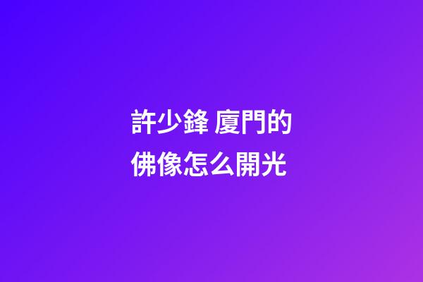 許少鋒 廈門的佛像怎么開光